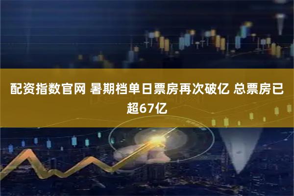 配资指数官网 暑期档单日票房再次破亿 总票房已超67亿