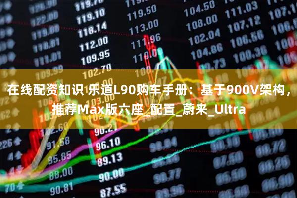 在线配资知识 乐道L90购车手册：基于900V架构，推荐Max版六座_配置_蔚来_Ultra