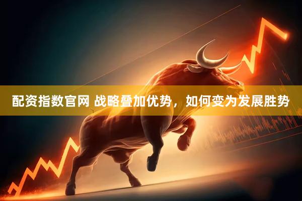 配资指数官网 战略叠加优势，如何变为发展胜势