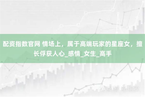 配资指数官网 情场上，属于高端玩家的星座女，擅长俘获人心_感情_女生_高手