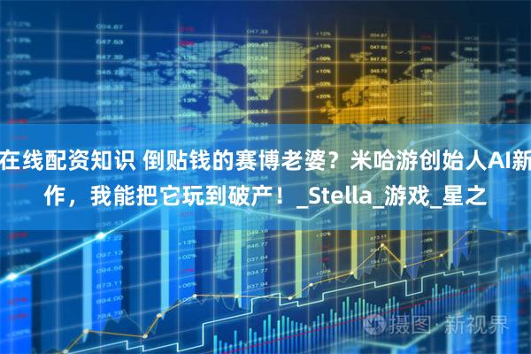 在线配资知识 倒贴钱的赛博老婆？米哈游创始人AI新作，我能把它玩到破产！_Stella_游戏_星之