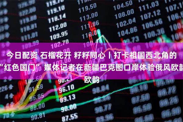 今日配资 石榴花开 籽籽同心丨打卡祖国西北角的“红色国门” 媒体记者在新疆巴克图口岸体验俄风欧韵