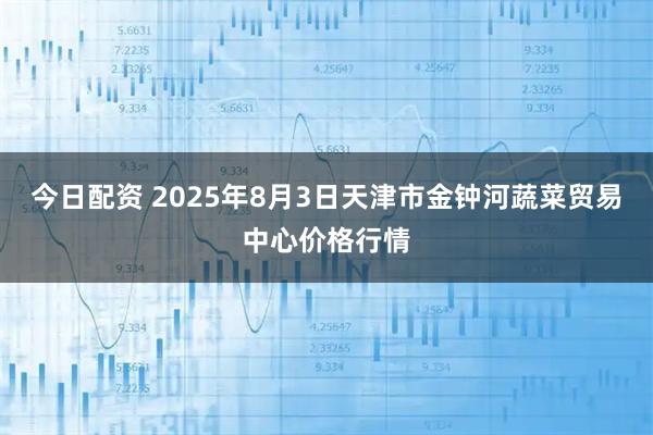 今日配资 2025年8月3日天津市金钟河蔬菜贸易中心价格行情