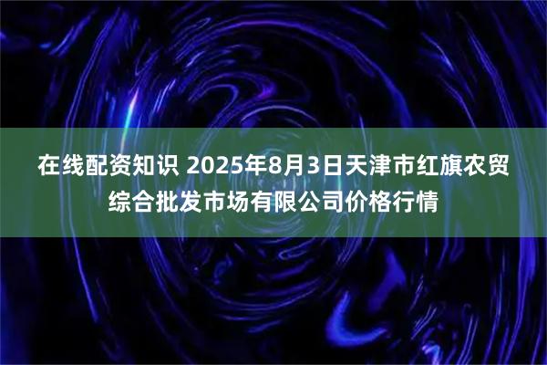 在线配资知识 2025年8月3日天津市红旗农贸综合批发市场有限公司价格行情