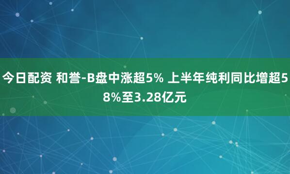 今日配资 和誉-B盘中涨超5% 上半年纯利同比增超58%至3.28亿元