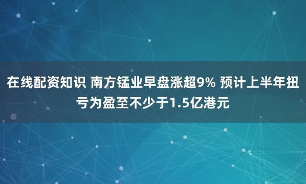 在线配资知识 南方锰业早盘涨超9% 预计上半年扭亏为盈至不少于1.5亿港元