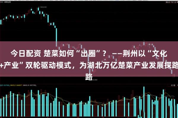 今日配资 楚菜如何“出圈”？ ——荆州以“文化+产业”双轮驱动模式，为湖北万亿楚菜产业发展探路