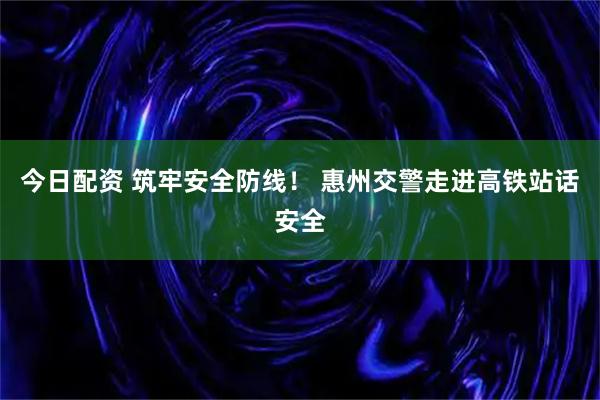 今日配资 筑牢安全防线！ 惠州交警走进高铁站话安全