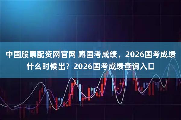 中国股票配资网官网 蹲国考成绩，2026国考成绩什么时候出？2026国考成绩查询入口