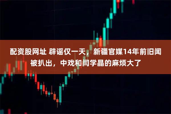 配资股网址 辟谣仅一天，新疆官媒14年前旧闻被扒出，中戏和闫学晶的麻烦大了