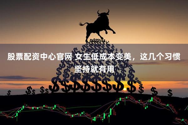 股票配资中心官网 女生低成本变美，这几个习惯坚持就有用