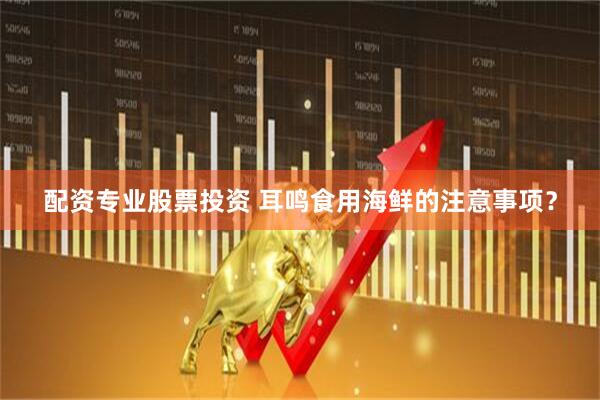 配资专业股票投资 耳鸣食用海鲜的注意事项？